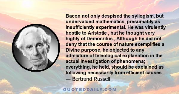 Bacon not only despised the syllogism, but undervalued mathematics, presumably as insufficiently experimental. He was virulently hostile to Aristotle , but he thought very highly of Democritus , Although he did not deny
