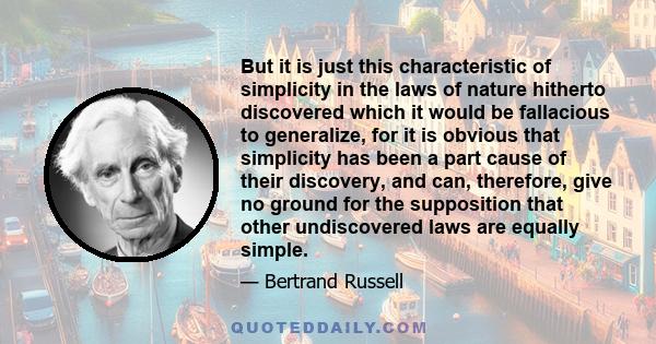 But it is just this characteristic of simplicity in the laws of nature hitherto discovered which it would be fallacious to generalize, for it is obvious that simplicity has been a part cause of their discovery, and can,