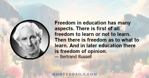 Freedom in education has many aspects. There is first of all freedom to learn or not to learn. Then there is freedom as to what to learn. And in later education there is freedom of opinion.
