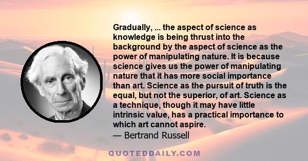 Gradually, ... the aspect of science as knowledge is being thrust into the background by the aspect of science as the power of manipulating nature. It is because science gives us the power of manipulating nature that it