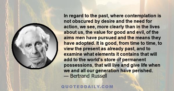 In regard to the past, where contemplation is not obscured by desire and the need for action, we see, more clearly than in the lives about us, the value for good and evil, of the aims men have pursued and the means they