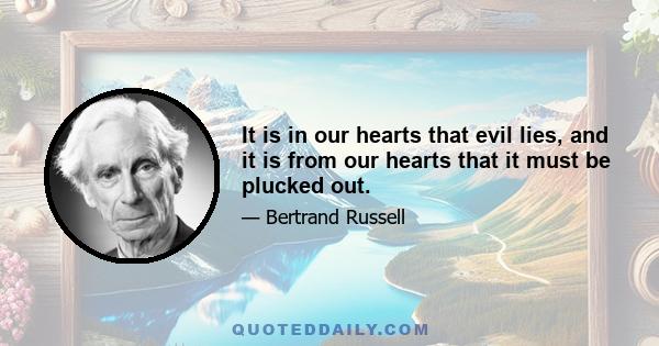 It is in our hearts that evil lies, and it is from our hearts that it must be plucked out.