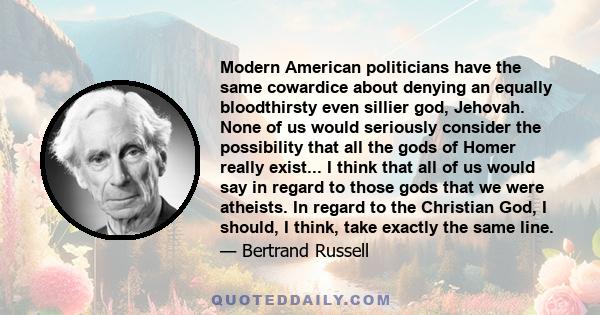 Modern American politicians have the same cowardice about denying an equally bloodthirsty even sillier god, Jehovah. None of us would seriously consider the possibility that all the gods of Homer really exist... I think