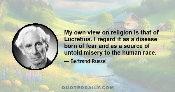 My own view on religion is that of Lucretius. I regard it as a disease born of fear and as a source of untold misery to the human race.