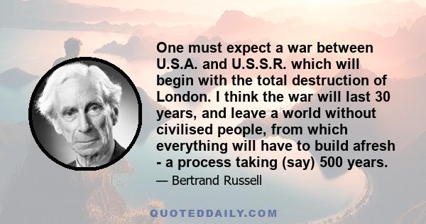 One must expect a war between U.S.A. and U.S.S.R. which will begin with the total destruction of London. I think the war will last 30 years, and leave a world without civilised people, from which everything will have to