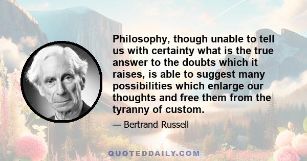 Philosophy, though unable to tell us with certainty what is the true answer to the doubts which it raises, is able to suggest many possibilities which enlarge our thoughts and free them from the tyranny of custom.