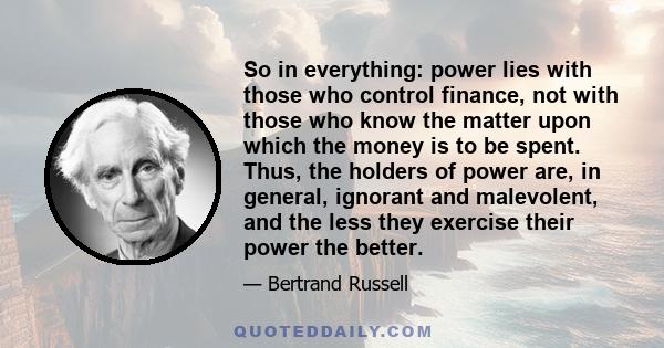 So in everything: power lies with those who control finance, not with those who know the matter upon which the money is to be spent. Thus, the holders of power are, in general, ignorant and malevolent, and the less they
