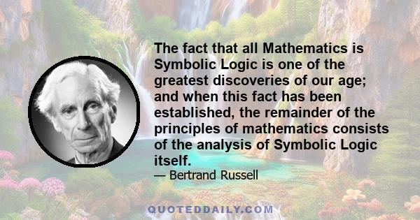 The fact that all Mathematics is Symbolic Logic is one of the greatest discoveries of our age; and when this fact has been established, the remainder of the principles of mathematics consists of the analysis of Symbolic
