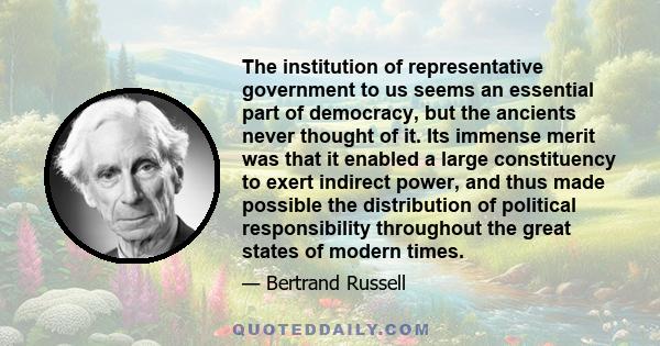 The institution of representative government to us seems an essential part of democracy, but the ancients never thought of it. Its immense merit was that it enabled a large constituency to exert indirect power, and thus