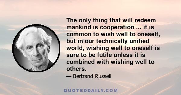 The only thing that will redeem mankind is cooperation ... it is common to wish well to oneself, but in our technically unified world, wishing well to oneself is sure to be futile unless it is combined with wishing well