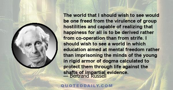 The world that I should wish to see would be one freed from the virulence of group hostilities and capable of realizing that happiness for all is to be derived rather from co-operation than from strife. I should wish to
