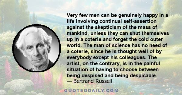 Very few men can be genuinely happy in a life involving continual self-assertion against the skepticism of the mass of mankind, unless they can shut themselves up in a coterie and forget the cold outer world. The man of