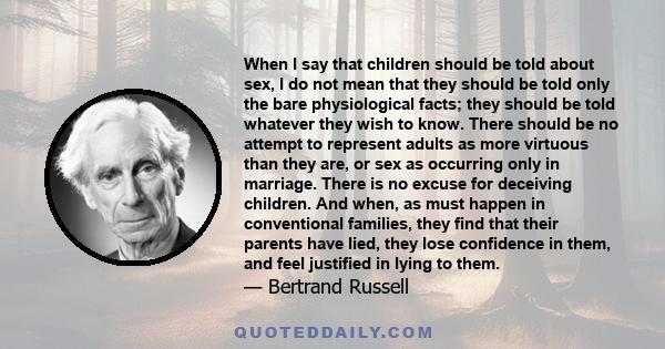 When I say that children should be told about sex, I do not mean that they should be told only the bare physiological facts; they should be told whatever they wish to know. There should be no attempt to represent adults