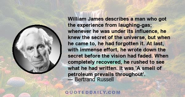 William James describes a man who got the experience from laughing-gas; whenever he was under its influence, he knew the secret of the universe, but when he came to, he had forgotten it. At last, with immense effort, he