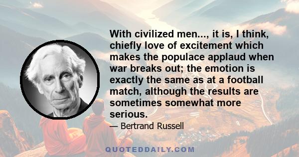 With civilized men..., it is, I think, chiefly love of excitement which makes the populace applaud when war breaks out; the emotion is exactly the same as at a football match, although the results are sometimes somewhat