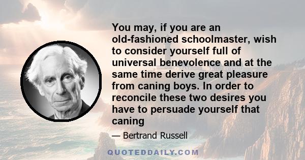 You may, if you are an old-fashioned schoolmaster, wish to consider yourself full of universal benevolence and at the same time derive great pleasure from caning boys. In order to reconcile these two desires you have to