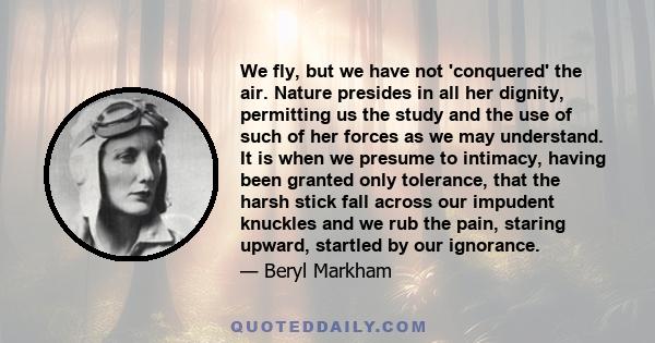 We fly, but we have not 'conquered' the air. Nature presides in all her dignity, permitting us the study and the use of such of her forces as we may understand. It is when we presume to intimacy, having been granted