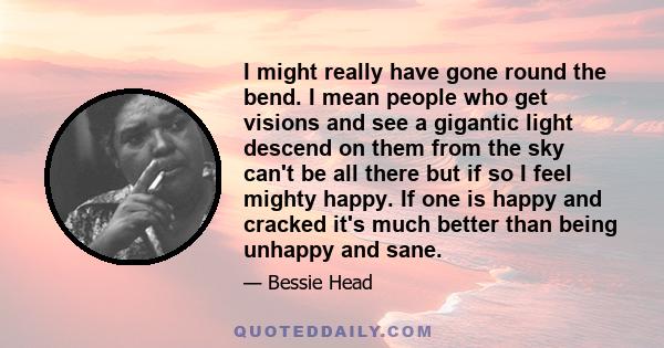 I might really have gone round the bend. I mean people who get visions and see a gigantic light descend on them from the sky can't be all there but if so I feel mighty happy. If one is happy and cracked it's much better