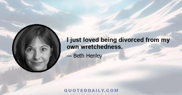 I just loved being divorced from my own wretchedness.