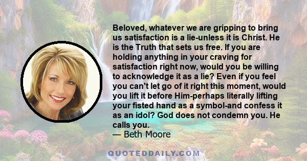 Beloved, whatever we are gripping to bring us satisfaction is a lie-unless it is Christ. He is the Truth that sets us free. If you are holding anything in your craving for satisfaction right now, would you be willing to