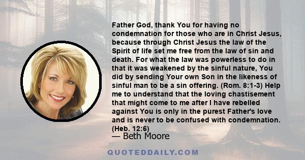 Father God, thank You for having no condemnation for those who are in Christ Jesus, because through Christ Jesus the law of the Spirit of life set me free from the law of sin and death. For what the law was powerless to