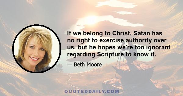 If we belong to Christ, Satan has no right to exercise authority over us, but he hopes we're too ignorant regarding Scripture to know it.
