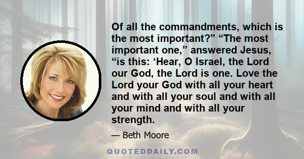 Of all the commandments, which is the most important?” “The most important one,” answered Jesus, “is this: ‘Hear, O Israel, the Lord our God, the Lord is one. Love the Lord your God with all your heart and with all your