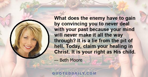 What does the enemy have to gain by convincing you to never deal with your past because your mind will never make it all the way through? It is a lie from the pit of hell. Today, claim your healing in Christ. It is your