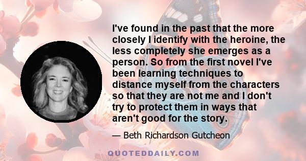 I've found in the past that the more closely I identify with the heroine, the less completely she emerges as a person. So from the first novel I've been learning techniques to distance myself from the characters so that