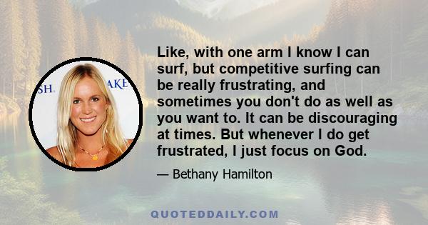 Like, with one arm I know I can surf, but competitive surfing can be really frustrating, and sometimes you don't do as well as you want to. It can be discouraging at times. But whenever I do get frustrated, I just focus