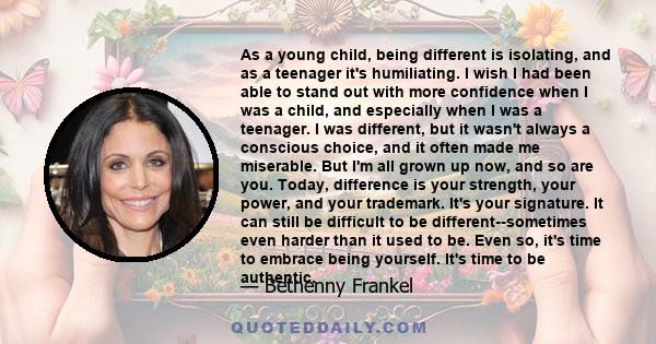 As a young child, being different is isolating, and as a teenager it's humiliating. I wish I had been able to stand out with more confidence when I was a child, and especially when I was a teenager. I was different, but