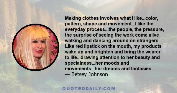 Making clothes involves what I like...color, pattern, shape and movement...I like the everyday process...the people, the pressure, the surprise of seeing the work come alive walking and dancing around on strangers. Like