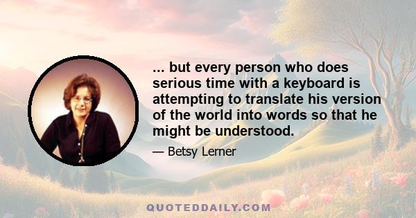 ... but every person who does serious time with a keyboard is attempting to translate his version of the world into words so that he might be understood.