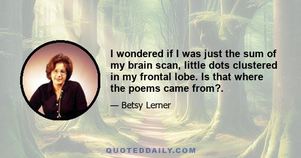 I wondered if I was just the sum of my brain scan, little dots clustered in my frontal lobe. Is that where the poems came from?.