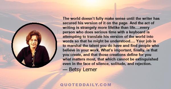 The world doesn’t fully make sense until the writer has secured his version of it on the page. And the act of writing is strangely more lifelike than life….every person who does serious time with a keyboard is