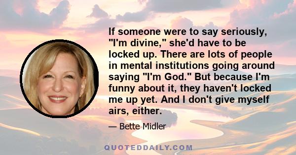 If someone were to say seriously, I'm divine, she'd have to be locked up. There are lots of people in mental institutions going around saying I'm God. But because I'm funny about it, they haven't locked me up yet. And I