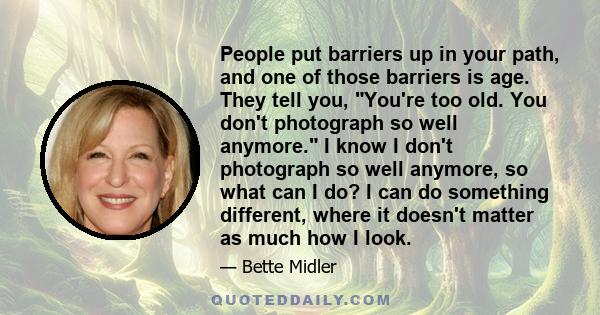 People put barriers up in your path, and one of those barriers is age. They tell you, You're too old. You don't photograph so well anymore. I know I don't photograph so well anymore, so what can I do? I can do something