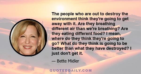 The people who are out to destroy the environment think they're going to get away with it. Are they breathing different air than we're breathing? Are they eating different food? I mean, where do they think they're going