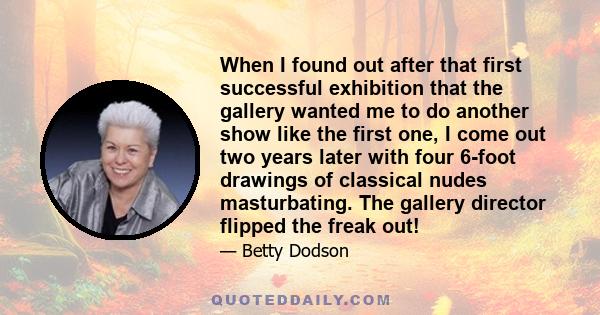 When I found out after that first successful exhibition that the gallery wanted me to do another show like the first one, I come out two years later with four 6-foot drawings of classical nudes masturbating. The gallery