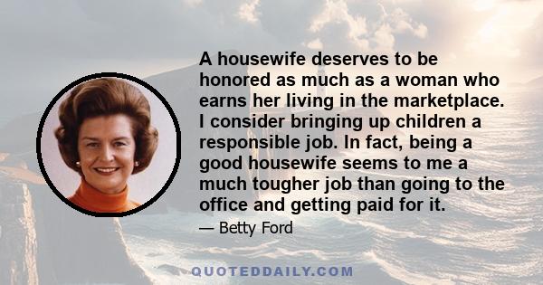A housewife deserves to be honored as much as a woman who earns her living in the marketplace. I consider bringing up children a responsible job. In fact, being a good housewife seems to me a much tougher job than going