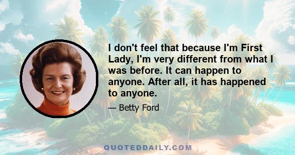 I don't feel that because I'm First Lady, I'm very different from what I was before. It can happen to anyone. After all, it has happened to anyone.
