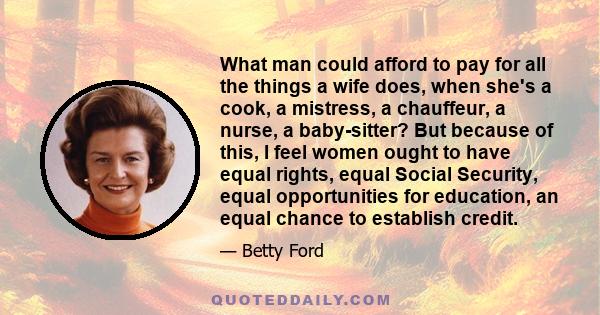 What man could afford to pay for all the things a wife does, when she's a cook, a mistress, a chauffeur, a nurse, a baby-sitter? But because of this, I feel women ought to have equal rights, equal Social Security, equal