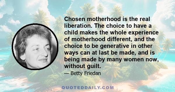 Chosen motherhood is the real liberation. The choice to have a child makes the whole experience of motherhood different, and the choice to be generative in other ways can at last be made, and is being made by many women
