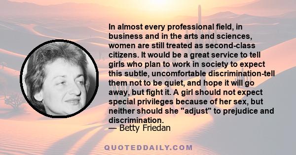 In almost every professional field, in business and in the arts and sciences, women are still treated as second-class citizens. It would be a great service to tell girls who plan to work in society to expect this