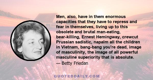 Men, also, have in them enormous capacities that they have to repress and fear in themselves, living up to this obsolete and brutal man-eating, bear-killing, Ernest Hemingway, crewcut Prussian sadistic, napalm all the