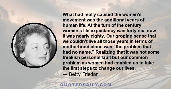 What had really caused the women's movement was the additional years of human life. At the turn of the century women's life expectancy was forty-six; now it was nearly eighty. Our groping sense that we couldn't live all