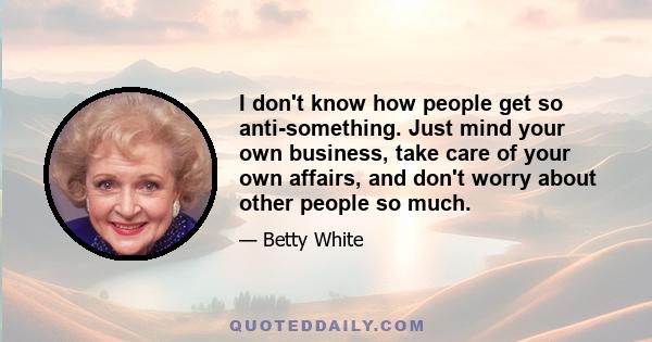 I don't know how people get so anti-something. Just mind your own business, take care of your own affairs, and don't worry about other people so much.