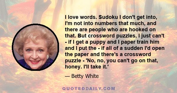 I love words. Sudoku I don't get into, I'm not into numbers that much, and there are people who are hooked on that. But crossword puzzles, I just can't - if I get a puppy and I paper train him and I put the - if all of
