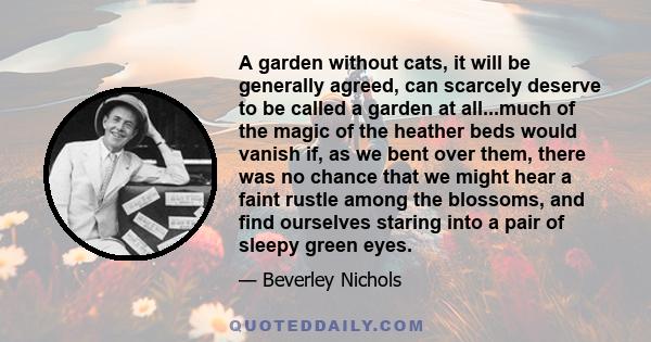 A garden without cats, it will be generally agreed, can scarcely deserve to be called a garden at all...much of the magic of the heather beds would vanish if, as we bent over them, there was no chance that we might hear