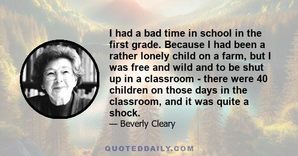 I had a bad time in school in the first grade. Because I had been a rather lonely child on a farm, but I was free and wild and to be shut up in a classroom - there were 40 children on those days in the classroom, and it